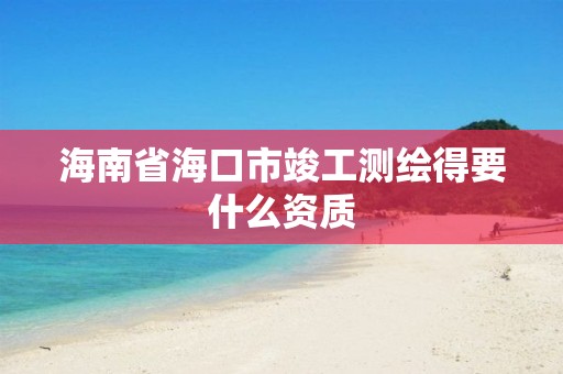 海南省海口市竣工測繪得要什么資質