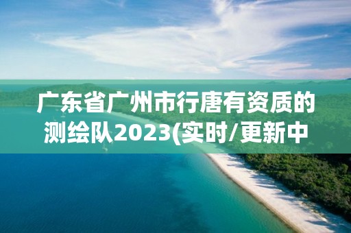 廣東省廣州市行唐有資質(zhì)的測繪隊(duì)2023(實(shí)時/更新中)