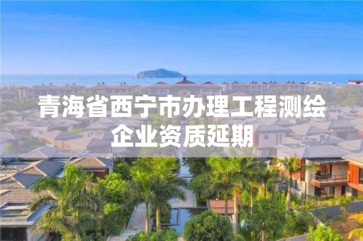 青海省西寧市辦理工程測繪企業資質延期