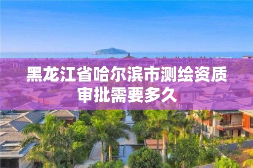 黑龍江省哈爾濱市測繪資質審批需要多久