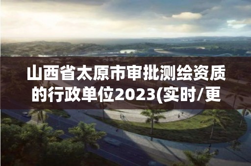 山西省太原市審批測繪資質的行政單位2023(實時/更新中)