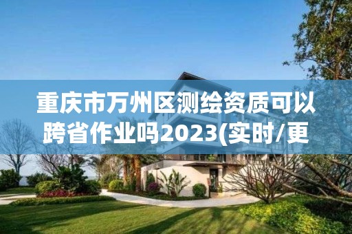 重慶市萬州區測繪資質可以跨省作業嗎2023(實時/更新中)