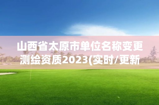 山西省太原市單位名稱變更測繪資質2023(實時/更新中)