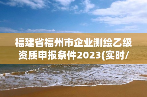 福建省福州市企業(yè)測繪乙級資質(zhì)申報條件2023(實時/更新中)