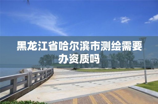 黑龍江省哈爾濱市測繪需要辦資質嗎