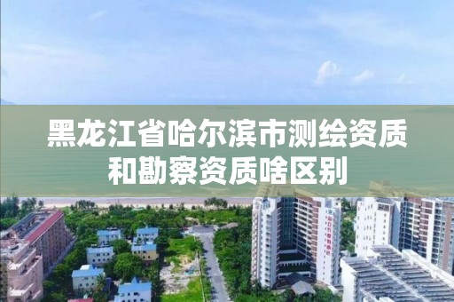 黑龍江省哈爾濱市測繪資質(zhì)和勘察資質(zhì)啥區(qū)別