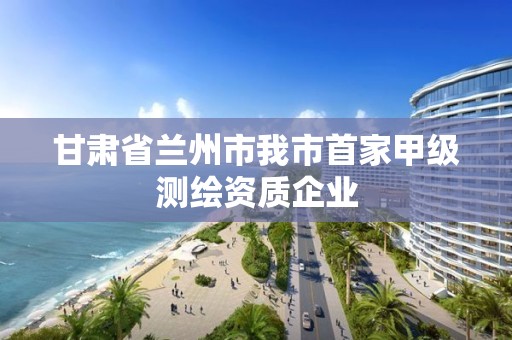 甘肅省蘭州市我市首家甲級測繪資質(zhì)企業(yè)