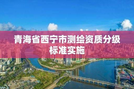 青海省西寧市測(cè)繪資質(zhì)分級(jí)標(biāo)準(zhǔn)實(shí)施