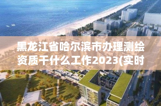 黑龍江省哈爾濱市辦理測(cè)繪資質(zhì)干什么工作2023(實(shí)時(shí)/更新中)