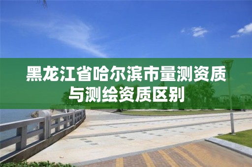 黑龍江省哈爾濱市量測資質(zhì)與測繪資質(zhì)區(qū)別