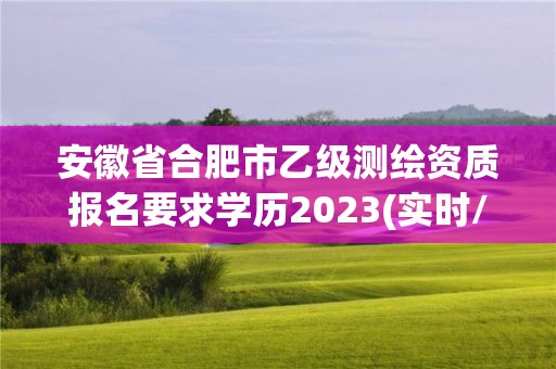 安徽省合肥市乙級測繪資質報名要求學歷2023(實時/更新中)