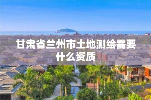 甘肅省蘭州市土地測繪需要什么資質