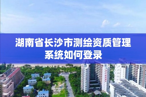 湖南省長沙市測繪資質管理系統如何登錄