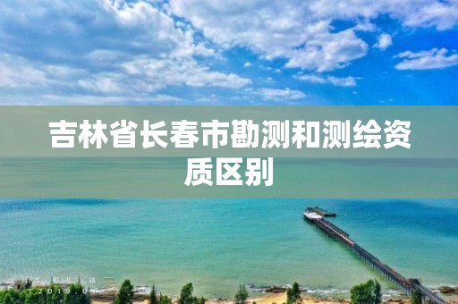 吉林省長春市勘測和測繪資質(zhì)區(qū)別