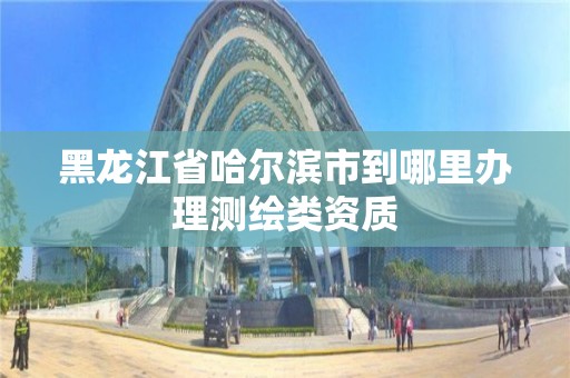 黑龍江省哈爾濱市到哪里辦理測繪類資質