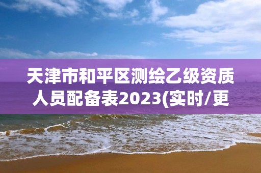 天津市和平區測繪乙級資質人員配備表2023(實時/更新中)