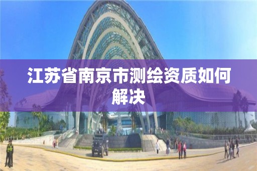 江蘇省南京市測繪資質如何解決