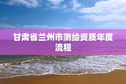 甘肅省蘭州市測繪資質年度流程