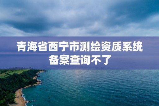 青海省西寧市測繪資質系統備案查詢不了