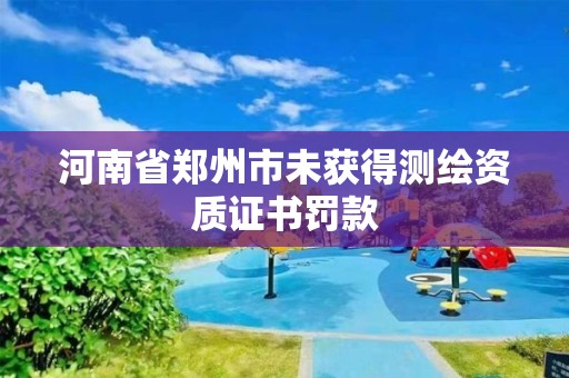 河南省鄭州市未獲得測繪資質證書罰款