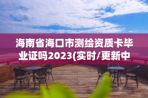 海南省海口市測繪資質卡畢業證嗎2023(實時/更新中)