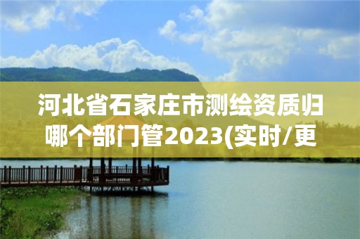 河北省石家莊市測繪資質歸哪個部門管2023(實時/更新中)