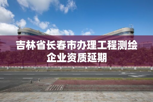 吉林省長春市辦理工程測繪企業資質延期