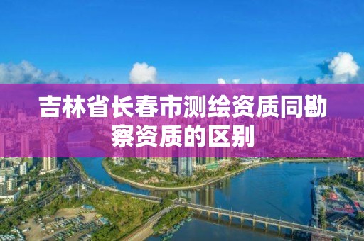 吉林省長春市測繪資質(zhì)同勘察資質(zhì)的區(qū)別