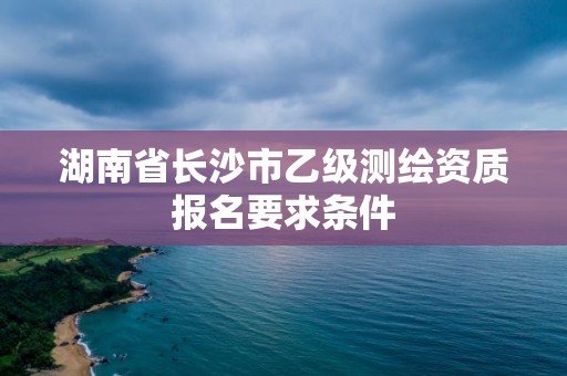 湖南省長沙市乙級測繪資質報名要求條件