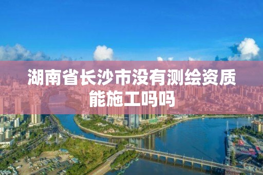 湖南省長沙市沒有測繪資質能施工嗎嗎