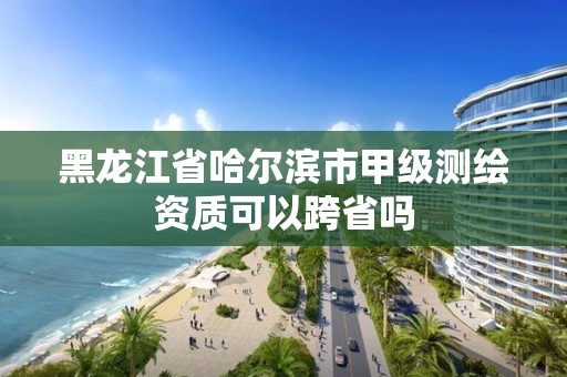 黑龍江省哈爾濱市甲級測繪資質(zhì)可以跨省嗎