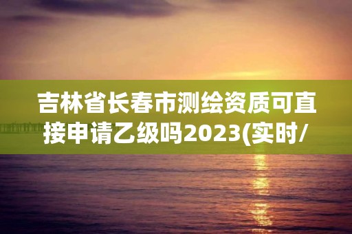 吉林省長春市測繪資質可直接申請乙級嗎2023(實時/更新中)