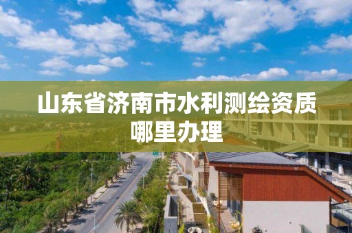 山東省濟南市水利測繪資質哪里辦理