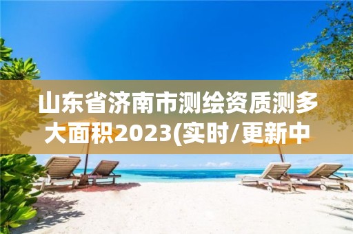 山東省濟南市測繪資質測多大面積2023(實時/更新中)