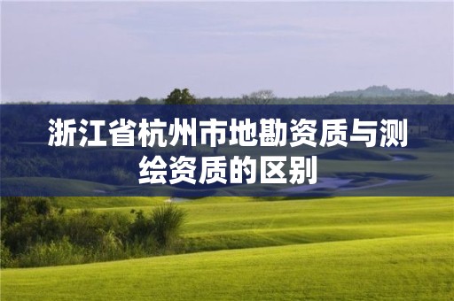 浙江省杭州市地勘資質(zhì)與測繪資質(zhì)的區(qū)別