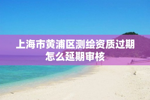 上海市黃浦區測繪資質過期怎么延期審核