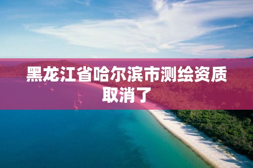 黑龍江省哈爾濱市測繪資質(zhì)取消了