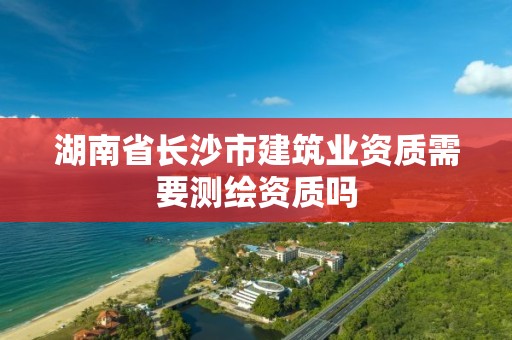 湖南省長沙市建筑業(yè)資質(zhì)需要測繪資質(zhì)嗎