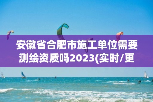 安徽省合肥市施工單位需要測繪資質嗎2023(實時/更新中)