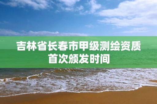 吉林省長春市甲級測繪資質首次頒發時間