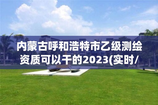 內蒙古呼和浩特市乙級測繪資質可以干的2023(實時/更新中)