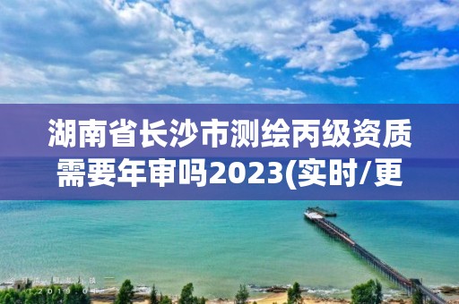 湖南省長沙市測繪丙級資質需要年審嗎2023(實時/更新中)