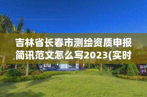 吉林省長春市測繪資質申報簡訊范文怎么寫2023(實時/更新中)