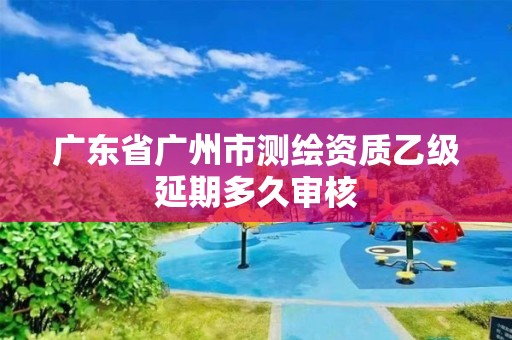 廣東省廣州市測繪資質乙級延期多久審核