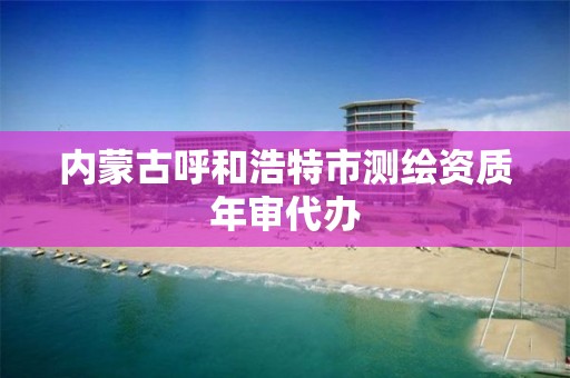 內蒙古呼和浩特市測繪資質年審代辦