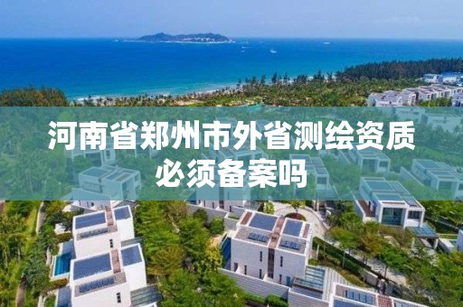 河南省鄭州市外省測繪資質必須備案嗎