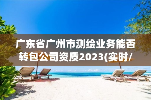 廣東省廣州市測繪業務能否轉包公司資質2023(實時/更新中)