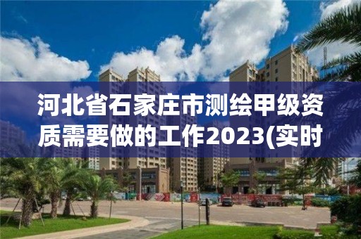 河北省石家莊市測繪甲級資質需要做的工作2023(實時/更新中)