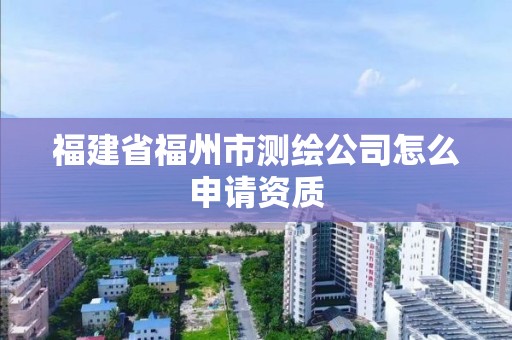 福建省福州市測繪公司怎么申請資質