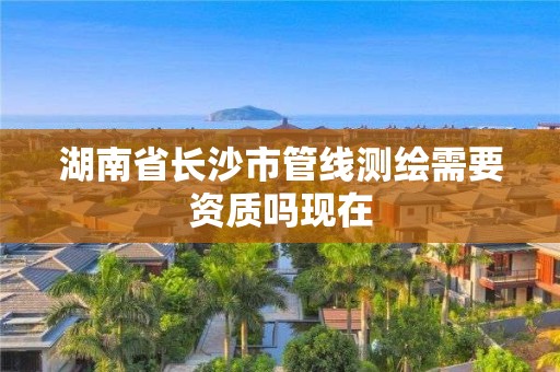 湖南省長沙市管線測繪需要資質(zhì)嗎現(xiàn)在